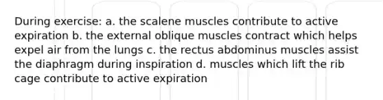 During exercise: a. the scalene muscles contribute to active expiration b. the external oblique muscles contract which helps expel air from the lungs c. the rectus abdominus muscles assist the diaphragm during inspiration d. muscles which lift the rib cage contribute to active expiration