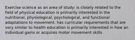 Exercise science as an area of study: is closely related to the field of physical education is primarily interested in the nutritional, physiological, psychological, and functional adaptations to movement. has curricular requirements that are very similar to health education is primarily interested in how an individual gains or acquires motor movement skills