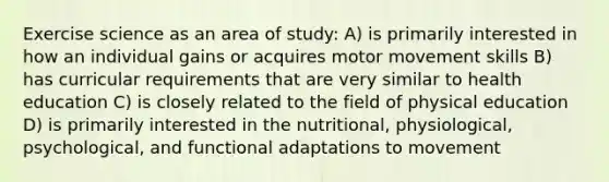 Exercise science as an area of study: A) is primarily interested in how an individual gains or acquires motor movement skills B) has curricular requirements that are very similar to health education C) is closely related to the field of physical education D) is primarily interested in the nutritional, physiological, psychological, and functional adaptations to movement