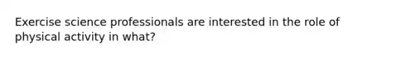 Exercise science professionals are interested in the role of physical activity in what?