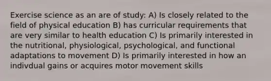 Exercise science as an are of study: A) Is closely related to the field of physical education B) has curricular requirements that are very similar to health education C) Is primarily interested in the nutritional, physiological, psychological, and functional adaptations to movement D) Is primarily interested in how an indivdual gains or acquires motor movement skills