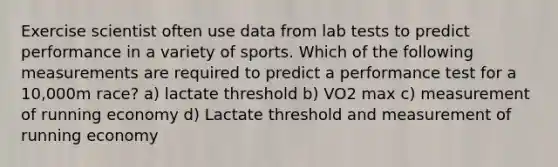 Exercise scientist often use data from lab tests to predict performance in a variety of sports. Which of the following measurements are required to predict a performance test for a 10,000m race? a) lactate threshold b) VO2 max c) measurement of running economy d) Lactate threshold and measurement of running economy