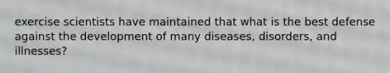 exercise scientists have maintained that what is the best defense against the development of many diseases, disorders, and illnesses?