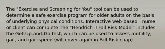 The "Exercise and Screening for You" tool can be used to determine a safe exercise program for older adults on the basis of underlying physical conditions. Interactive web-based - nurse or client can complete The "Hendrich II Fall Risk Model" includes the Get-Up-and-Go test, which can be used to assess mobility, gait, and gait speed (will cover again in Fall Risk chap)