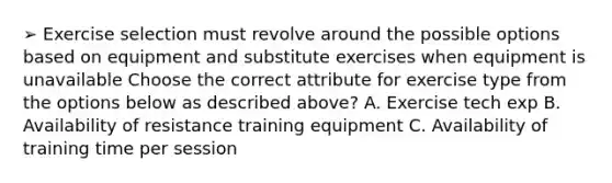 ➢ Exercise selection must revolve around the possible options based on equipment and substitute exercises when equipment is unavailable Choose the correct attribute for exercise type from the options below as described above? A. Exercise tech exp B. Availability of resistance training equipment C. Availability of training time per session