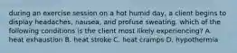 during an exercise session on a hot humid day, a client begins to display headaches, nausea, and profuse sweating. which of the following conditions is the client most likely experiencing? A. heat exhaustion B. heat stroke C. heat cramps D. hypothermia