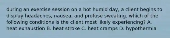 during an exercise session on a hot humid day, a client begins to display headaches, nausea, and profuse sweating. which of the following conditions is the client most likely experiencing? A. heat exhaustion B. heat stroke C. heat cramps D. hypothermia