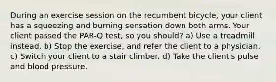 During an exercise session on the recumbent bicycle, your client has a squeezing and burning sensation down both arms. Your client passed the PAR-Q test, so you should? a) Use a treadmill instead. b) Stop the exercise, and refer the client to a physician. c) Switch your client to a stair climber. d) Take the client's pulse and blood pressure.