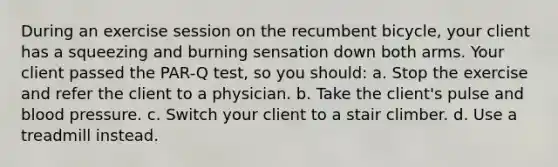 During an exercise session on the recumbent bicycle, your client has a squeezing and burning sensation down both arms. Your client passed the PAR-Q test, so you should: a. Stop the exercise and refer the client to a physician. b. Take the client's pulse and blood pressure. c. Switch your client to a stair climber. d. Use a treadmill instead.