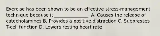 Exercise has been shown to be an effective stress-management technique because it _______________. A. Causes the release of catecholamines B. Provides a positive distraction C. Suppresses T-cell function D. Lowers resting heart rate