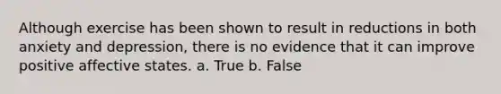 Although exercise has been shown to result in reductions in both anxiety and depression, there is no evidence that it can improve positive affective states. a. True b. False