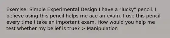 Exercise: Simple Experimental Design I have a "lucky" pencil. I believe using this pencil helps me ace an exam. I use this pencil every time I take an important exam. How would you help me test whether my belief is true? > Manipulation