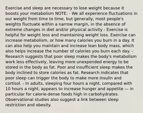 Exercise and sleep are necessary to lose weight because it boosts your metabolism NOTE: - We all experience fluctuations in our weight from time to time, but generally, most people's weights fluctuate within a narrow margin, in the absence of extreme changes in diet and/or physical activity - Exercise is helpful for weight loss and maintaining weight loss. Exercise can increase metabolism, or how many calories you burn in a day. It can also help you maintain and increase lean body mass, which also helps increase the number of calories you burn each day. - Research suggests that poor sleep makes the body's metabolism work less effectively, leaving more unexpended energy to be stored in the body as fat. Poor and insufficient sleep makes the body inclined to store calories as fat. Research indicates that poor sleep can trigger the body to make more insulin and cortisol. - In adults, sleeping four hours a night, compared with 10 hours a night, appears to increase hunger and appetite — in particular for calorie-dense foods high in carbohydrates. Observational studies also suggest a link between sleep restriction and obesity.