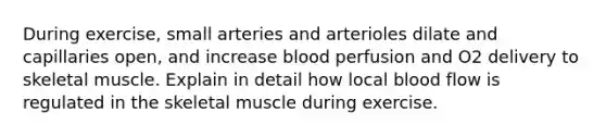 During exercise, small arteries and arterioles dilate and capillaries open, and increase blood perfusion and O2 delivery to skeletal muscle. Explain in detail how local blood flow is regulated in the skeletal muscle during exercise.