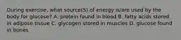 During exercise, what source(S) of energy is/are used by the body for glucose? A. protein found in blood B. fatty acids stored in adipose tissue C. glycogen stored in muscles D. glucose found in bones