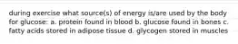 during exercise what source(s) of energy is/are used by the body for glucose: a. protein found in blood b. glucose found in bones c. fatty acids stored in adipose tissue d. glycogen stored in muscles