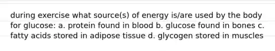 during exercise what source(s) of energy is/are used by the body for glucose: a. protein found in blood b. glucose found in bones c. fatty acids stored in adipose tissue d. glycogen stored in muscles