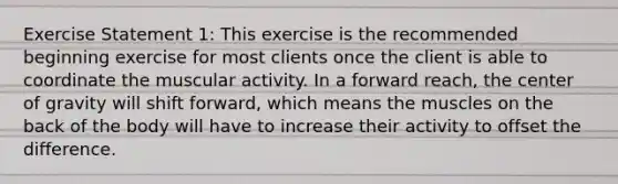 Exercise Statement 1: This exercise is the recommended beginning exercise for most clients once the client is able to coordinate the muscular activity. In a forward reach, the center of gravity will shift forward, which means the muscles on the back of the body will have to increase their activity to offset the difference.