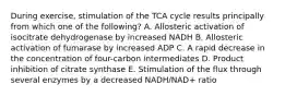 During exercise, stimulation of the TCA cycle results principally from which one of the following? A. Allosteric activation of isocitrate dehydrogenase by increased NADH B. Allosteric activation of fumarase by increased ADP C. A rapid decrease in the concentration of four-carbon intermediates D. Product inhibition of citrate synthase E. Stimulation of the flux through several enzymes by a decreased NADH/NAD+ ratio