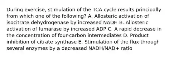 During exercise, stimulation of the TCA cycle results principally from which one of the following? A. Allosteric activation of isocitrate dehydrogenase by increased NADH B. Allosteric activation of fumarase by increased ADP C. A rapid decrease in the concentration of four-carbon intermediates D. Product inhibition of citrate synthase E. Stimulation of the flux through several enzymes by a decreased NADH/NAD+ ratio