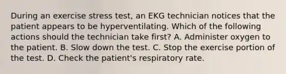 During an exercise stress test, an EKG technician notices that the patient appears to be hyperventilating. Which of the following actions should the technician take first? A. Administer oxygen to the patient. B. Slow down the test. C. Stop the exercise portion of the test. D. Check the patient's respiratory rate.