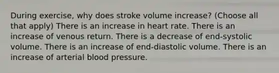 During exercise, why does stroke volume increase? (Choose all that apply) There is an increase in heart rate. There is an increase of venous return. There is a decrease of end-systolic volume. There is an increase of end-diastolic volume. There is an increase of arterial blood pressure.