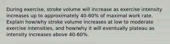 During exercise, stroke volume will increase as exercise intensity increases up to approximately 40-60% of maximal work rate. Explain how/why stroke volume increases at low to moderate exercise intensities, and how/why it will eventually plateau as intensity increases above 40-60%.