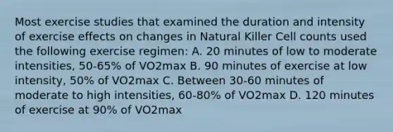 Most exercise studies that examined the duration and intensity of exercise effects on changes in Natural Killer Cell counts used the following exercise regimen: A. 20 minutes of low to moderate intensities, 50-65% of VO2max B. 90 minutes of exercise at low intensity, 50% of VO2max C. Between 30-60 minutes of moderate to high intensities, 60-80% of VO2max D. 120 minutes of exercise at 90% of VO2max