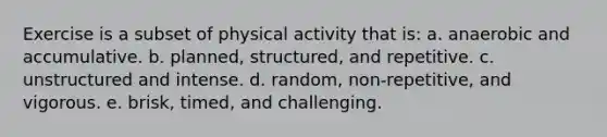 ​Exercise is a subset of physical activity that is: a. anaerobic and accumulative. b. planned, structured, and repetitive. c. unstructured and intense. d. random, non-repetitive, and vigorous. e. ​brisk, timed, and challenging.