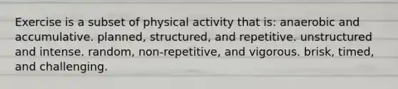 Exercise is a subset of physical activity that is: anaerobic and accumulative. ​planned, structured, and repetitive. unstructured and intense. ​random, non-repetitive, and vigorous. ​brisk, timed, and challenging.