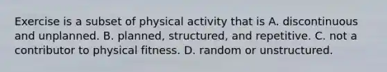 Exercise is a subset of physical activity that is A. discontinuous and unplanned. B. planned, structured, and repetitive. C. not a contributor to physical fitness. D. random or unstructured.