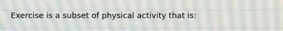 Exercise is a subset of physical activity that is: