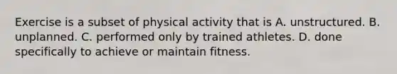 Exercise is a subset of physical activity that is A. unstructured. B. unplanned. C. performed only by trained athletes. D. done specifically to achieve or maintain fitness.