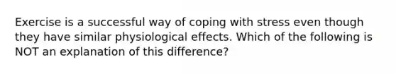 Exercise is a successful way of <a href='https://www.questionai.com/knowledge/kR1foLccR5-coping-with-stress' class='anchor-knowledge'>coping with stress</a> even though they have similar physiological effects. Which of the following is NOT an explanation of this difference?