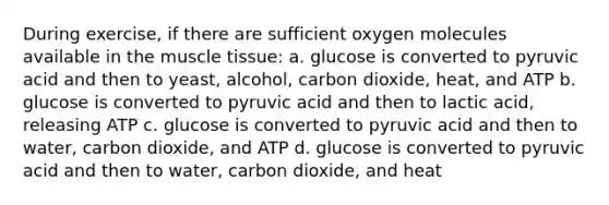 During exercise, if there are sufficient oxygen molecules available in the muscle tissue: a. glucose is converted to pyruvic acid and then to yeast, alcohol, carbon dioxide, heat, and ATP b. glucose is converted to pyruvic acid and then to lactic acid, releasing ATP c. glucose is converted to pyruvic acid and then to water, carbon dioxide, and ATP d. glucose is converted to pyruvic acid and then to water, carbon dioxide, and heat