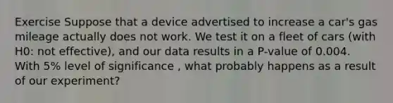 Exercise Suppose that a device advertised to increase a car's gas mileage actually does not work. We test it on a fleet of cars (with H0: not effective), and our data results in a P-value of 0.004. With 5% level of significance , what probably happens as a result of our experiment?