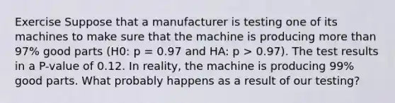 Exercise Suppose that a manufacturer is testing one of its machines to make sure that the machine is producing more than 97% good parts (H0: p = 0.97 and HA: p > 0.97). The test results in a P-value of 0.12. In reality, the machine is producing 99% good parts. What probably happens as a result of our testing?