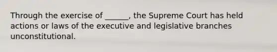 Through the exercise of ______, the Supreme Court has held actions or laws of the executive and legislative branches unconstitutional.