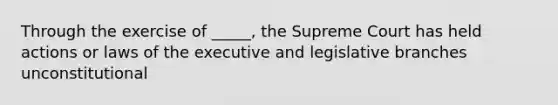 Through the exercise of _____, the Supreme Court has held actions or laws of the executive and legislative branches unconstitutional