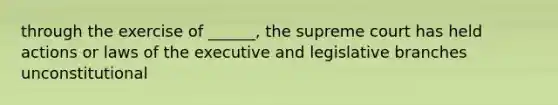 through the exercise of ______, the supreme court has held actions or laws of the executive and legislative branches unconstitutional