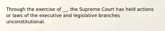 Through the exercise of __, the Supreme Court has held actions or laws of the executive and legislative branches unconstitutional.