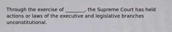 Through the exercise of ________, the Supreme Court has held actions or laws of the executive and legislative branches unconstitutional.