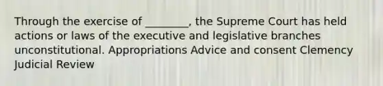 Through the exercise of ________, the Supreme Court has held actions or laws of the executive and legislative branches unconstitutional. Appropriations Advice and consent Clemency Judicial Review