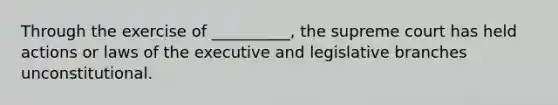 Through the exercise of __________, the supreme court has held actions or laws of the executive and legislative branches unconstitutional.