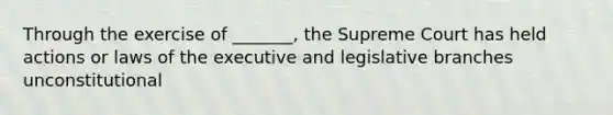 Through the exercise of _______, the Supreme Court has held actions or laws of the executive and legislative branches unconstitutional