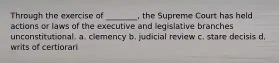 Through the exercise of ________, the Supreme Court has held actions or laws of the executive and legislative branches unconstitutional. a. clemency b. judicial review c. stare decisis d. writs of certiorari