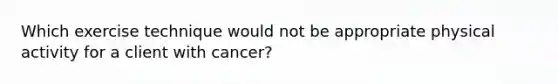 Which exercise technique would not be appropriate physical activity for a client with cancer?