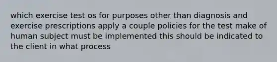 which exercise test os for purposes other than diagnosis and exercise prescriptions apply a couple policies for the test make of human subject must be implemented this should be indicated to the client in what process