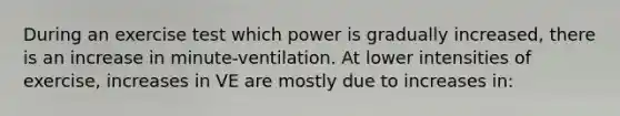 During an exercise test which power is gradually increased, there is an increase in minute-ventilation. At lower intensities of exercise, increases in VE are mostly due to increases in: