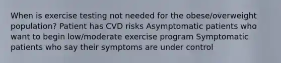 When is exercise testing not needed for the obese/overweight population? Patient has CVD risks Asymptomatic patients who want to begin low/moderate exercise program Symptomatic patients who say their symptoms are under control